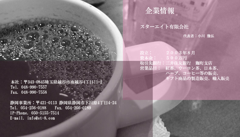 スターエイト有限会社会社概要、2003年8月設立、紅茶、ウーロン茶、日本茶、ハーブ、コーヒー、パウダースティックなどの販売。ギフト商品の製造販売、輸入販売